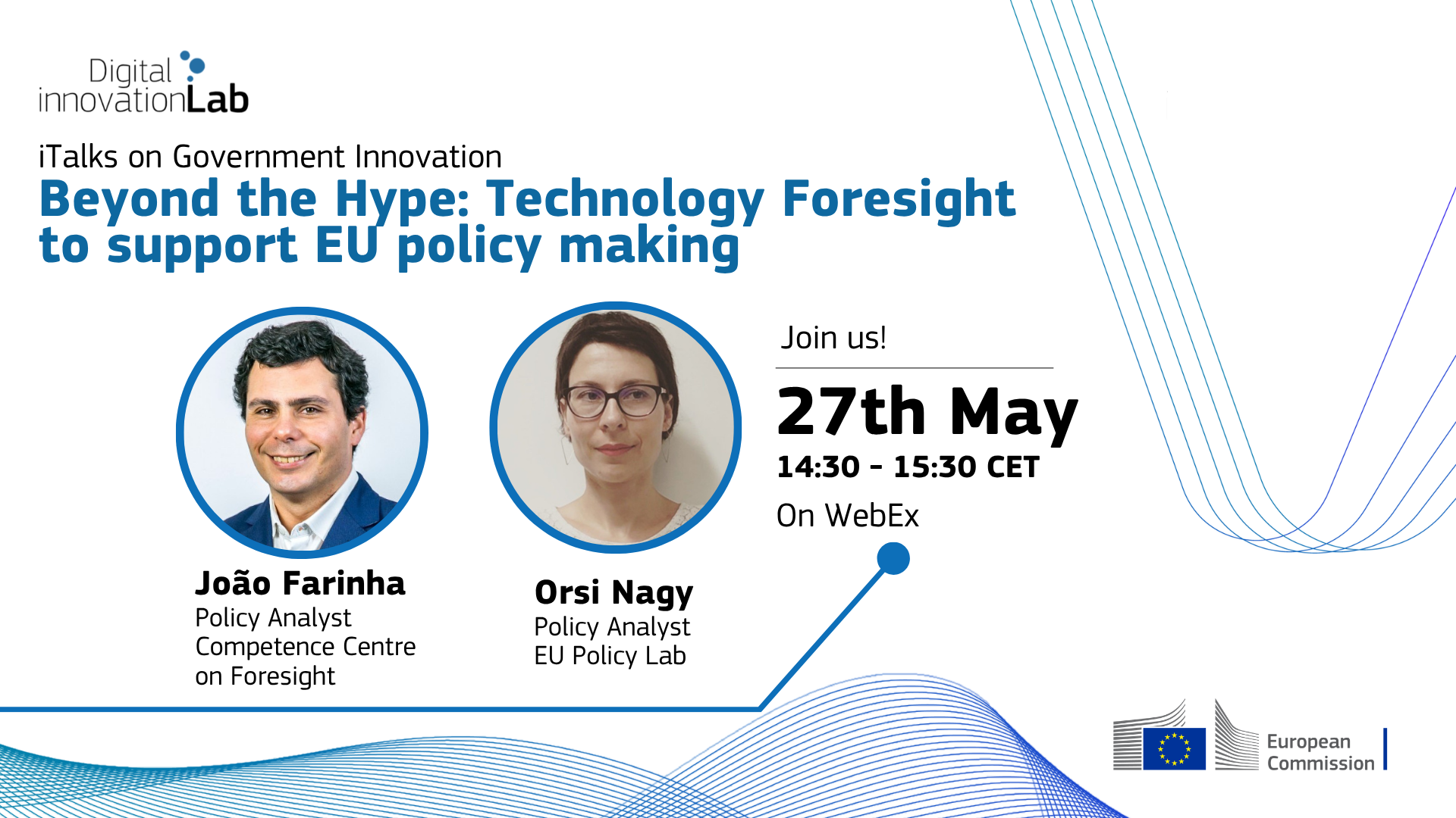 Digital innovation Lab
iTalks on Government Innovation
Beyond the Hype: Technology Foresight to support EU policy making
Join us on 27th May, 14:30 - 15:30 CET
On WebEx
Joao Farinha, Policy Analyst, Competence Centre on Foresight     
Orsi Nagy, Policy Analyst, EU Policy Lab